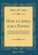 How to Apply for a Patent: An Explanation of the Method of Drawing Up and Prosecuting Patent Applications with Examples Taken from Actual Practice (Classic Reprint)