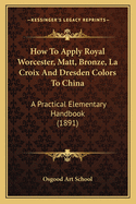 How To Apply Royal Worcester, Matt, Bronze, La Croix And Dresden Colors To China: A Practical Elementary Handbook (1891)