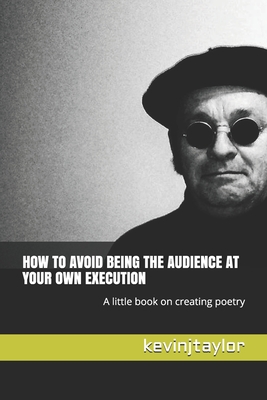 How to Avoid Being the Audience at Your Own Execution: A little book on creating poetry - Taylor, Kevin J