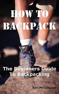 How to Backpack: The Beginners Guide to Backpacking Including How to Choose the Best Equipment and Gear, Trip Planning, Safety Matters and Much More. - McCullough, Karl