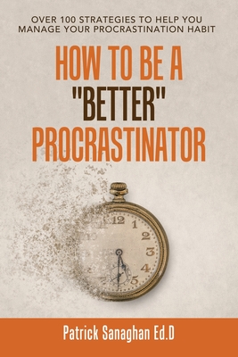 How to Be a Better Procrastinator: Over 100 Strategies to Help You Manage Your Procrastination Habit - Sanaghan Ed D, Patrick