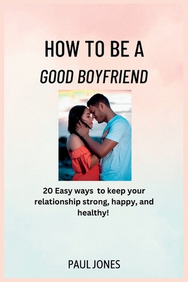 How to Be a Good Boyfriend: 20 Easy Ways to keep your relationship strong, happy, and healthy! - Jones, Paul