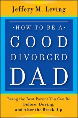 How to be a Good Divorced Dad: Being the Best Parent You Can Be Before, During and After the Break-Up - Leving, Jeffery M