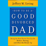 How to Be a Good Divorced Dad: Being the Best Parent You Can Be Before, During and After the Break-Up