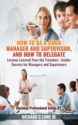 How to be a Good Manager and Supervisor, and How to Delegate: Lessons Learned from the Trenches: Insider Secrets for Managers and Supervisors - Lowe, Richard G, Jr.