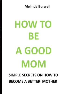 How to Be a Good Mom: Simple Secrets on How to Become a Better Mom - Burwell, Melinda