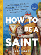 How to Be a Saint: An Extremely Weird and Mildly Sacrilegious History of the Catholic Church's Biggest Names