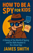 How To Be a Spy For Kids: A History of the World of Spying and the Skills Needed to Be a Great Spy