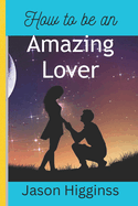 How to Be an Amazing Lover: 12 strategies for men to build strong, healthy and life time relationship