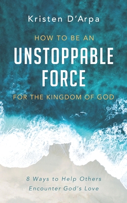 How to Be an Unstoppable Force For the Kingdom of God: 8 Ways to Help Others Encounter God's Love - D'Arpa, Kristen