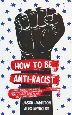 How to Be Anti-Racist: A Simple and Practical Guide to Learn How To Treat Each Race With Dignity, Eliminate Racial Prejudice, and Stop Discrimination - Hamilton, Jason, and Reynolds, Alex