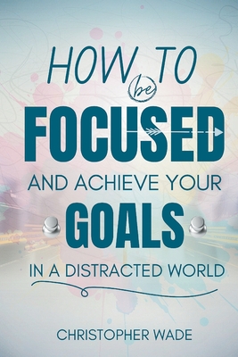 How to Be Focused and Achieve Your Goals in a Distracted World - Wade, Christopher