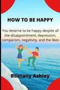 How to Be Happy: You Deserve to Be Happy Despite All the Disappointment, Heartbreak, Depression, Comparism, Negativity, and the Likes