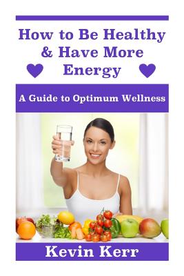 How to Be Healthy & Have More Energy: A Guide to Optimum Wellness. - Kerr, Kevin