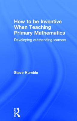 How to be Inventive When Teaching Primary Mathematics: Developing outstanding learners - Humble, Steve