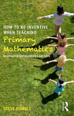 How to be Inventive When Teaching Primary Mathematics: Developing outstanding learners - Humble, Steve