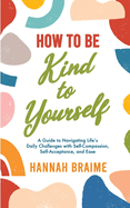 How to Be Kind to Yourself: A Guide to Navigating Life's Daily Challenges with Self-Compassion, Self-Acceptance, and Ease