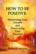 How to Be Positive: Manifesting Your Dreams and Discovering Your True Self