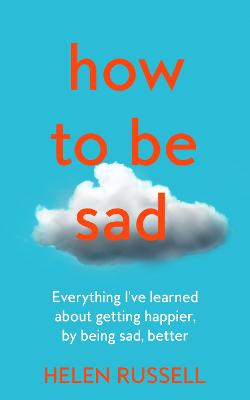 How to be Sad: Everything I'Ve Learned About Getting Happier, by Being Sad, Better - Russell, Helen