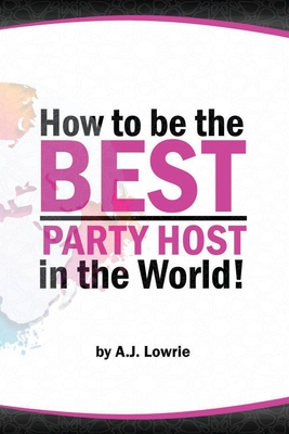 How to be the Best Party Host in the World: Master the Art of Entertaining Guests - Lowrie, A J