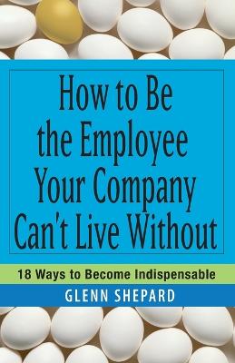 How to Be the Employee Your Company Can't Live Without: 18 Ways to Become Indispensable - Shepard, Glenn