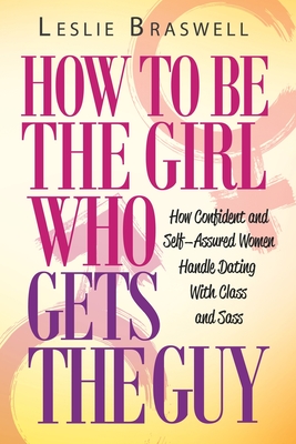 How to Be the Girl Who Gets the Guy: How Irresistible, Confident and Self-Assured Women Handle Dating With Class and Sass - Braswell, Leslie