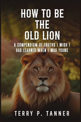 How to Be the Old Lion: A compendium of truths I wish I had learned when I was young - Tanner, Terry P
