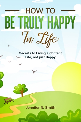 How to be Truly Happy in Life - Secrets to Living a Content Life, not just Happy - Smith, Jennifer N