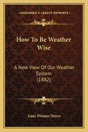 How To Be Weather Wise: A New View Of Our Weather System (1882)