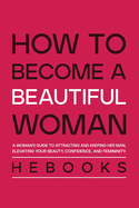 How to Become a Beautiful Woman: A Woman's Guide to Attracting and Keeping Her Man, Elevating Your Beauty, Confidence, and Femininity.