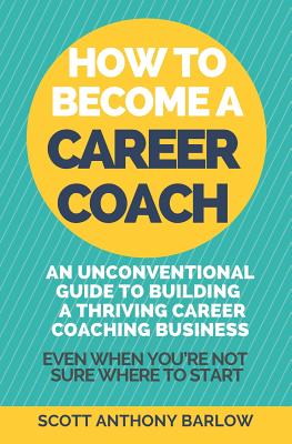 How To Become A Career Coach: An Unconventional Guide to Building a Thriving Career Coaching Business and Living Your Strengths (Even When You're Not Sure Where To Start) - Barlow, Scott Anthony