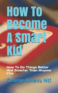 How to Become a Smart Kid: How to Do Things Better and Smarter Than Anyone Else
