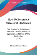 How To Become A Successful Electrician: The Studies To Be Followed, Methods Of Work, Fields Of Operation And Ethics Of The Profession (1894)