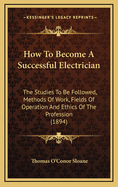 How to Become a Successful Electrician: The Studies to Be Followed, Methods of Work, Fields of Operation and Ethics of the Profession (1894)