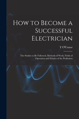 How to Become a Successful Electrician; the Studies to be Followed, Methods of Work, Fields of Operation and Ethnics of the Profession - Sloane, T O'Conor 1851-1940