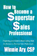 How to Become a Superstar Sales Professional: Prospecting and Solution-Based Selling Skills for Business to Business Sales Professionals