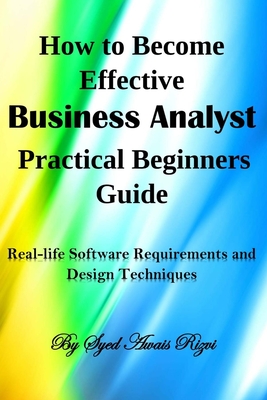 How to Become Effective Business Analyst Practical Beginners Guide: Real-life Software Requirements and Design Techniques - Rizvi, Syed Awais