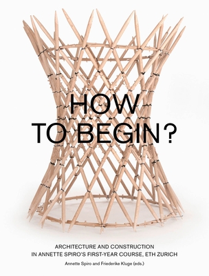 How to Begin? Architecture and Construction in Annette Spiro's First-Year Course, ETH Zurich - Spiro, Annette (Editor), and Kluge, Friederike (Editor)