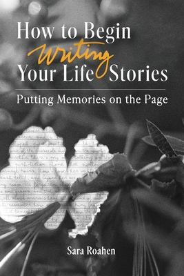 How to Begin Writing Your Life Stories: Putting Memories on the Page - Roahen, Sara