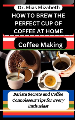 How to Brew the Perfect Cup of Coffee at Home: Coffee Making: Barista Secrets and Coffee Connoisseur Tips for Every Enthusiast - Elizabeth, Elias, Dr.