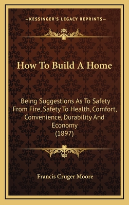 How to Build a Home: Being Suggestions as to Safety from Fire, Safety to Health, Comfort, Convenience, Durability and Economy - Moore, Francis Cruger