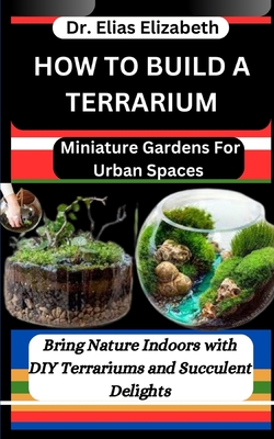 How to Build a Terrarium: Miniature Gardens For Urban Spaces: Bring Nature Indoors with DIY Terrariums and Succulent Delights - Elizabeth, Elias, Dr.