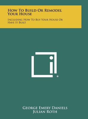 How To Build Or Remodel Your House: Including How To Buy Your House Or Have It Built - Daniels, George Emery, and Roth, Julian (Editor)