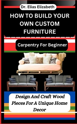 How to Build Your Own Custom Furniture: Carpentry For Beginners: Design And Craft Wood Pieces For A Unique Home Decor - Elizabeth, Elias, Dr.