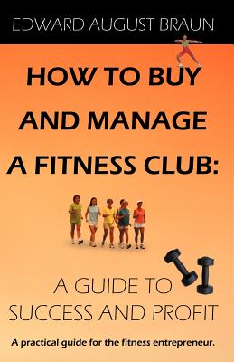 How to Buy and Manage a Fitness Club: A Guide to Success and Profit - Braun, Edward August