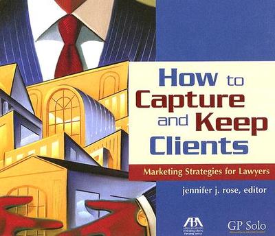 How to Capture and Keep Clients: Marketing Strategies for Lawyers - Rose, Jennifer J (Editor)