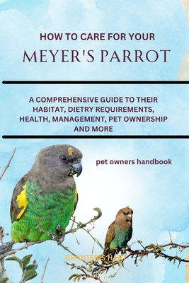 How to Care for Your Meyer's Parrot: A Comprehensive Guide to Their Habitat, Dietry Requirements, Health, Management, Pet Ownership and More - Hart, Morris, Dr.