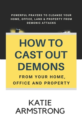 How to Cast Out Demons from Your Home, Office and Property: 100 Powerful Prayers to Cleanse Your Home, Office, Land & Property from Demonic Attacks - Armstrong, Katie