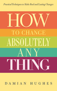 How to Change Absolutely Anything: Practical Techniques to Make Real and Lasting Changes