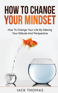 How To Change Your Mindset: How To Change Your Life By Altering Your Attitude And Perspective